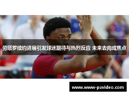 劳塔罗续约进展引发球迷期待与热烈反应 未来去向成焦点