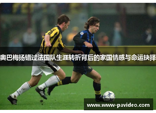 奥巴梅扬错过法国队生涯转折背后的家国情感与命运抉择